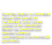 Scott Ray Becker
Director/Subject

Scott Ray Becker is a filmmaker whose work focuses on individuals & social causes outside of the mainstream. Becker has produced and directed numerous documentaries & environmental promotions.

